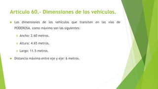 Artículo 60.- Dimensiones de los vehículos.
 Las dimensiones de los vehículos que transiten en las vías de
PODEROSA. como máximo son las siguientes:
 Ancho: 2.60 metros.
 Altura: 4.65 metros.
 Largo: 11.5 metros.
 Distancia máxima entre eje y eje: 6 metros.
 