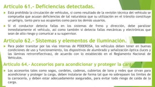 Artículo 61.- Deficiencias detectadas.
 Está prohibida la circulación de vehículos, si como resultado de la revisión técnica del vehículo se
comprueba que acusan deficiencias de tal naturaleza que su utilización en el tránsito constituye
un peligro, tanto para sus ocupantes como para los demás usuarios.
 Si el conductor detecta fallas en los sistemas de freno y dirección, debe paralizar
inmediatamente el vehículo, así como también si detecta fallas mecánicas y electrónicas que
sean de alto riesgo y comunicar a su supervisor.
Artículo 62.- Sistemas y elementos de iluminación.
 Para poder transitar por las vías internas de PODEROSA, los vehículos deben tener en buenas
condiciones de uso y funcionamiento, los dispositivos de alumbrado y señalización óptica (luces y
las láminas retrorreflectivas), de acuerdo con lo establecido en el Reglamento Nacional de
Vehículos.
Artículo 64.- Accesorios para acondicionar y proteger la carga.
 Los accesorios tales como sogas, cordeles, cadenas, cubiertas de lona y redes que sirvan para
acondicionar y proteger la carga, deben instalarse de forma tal que no sobrepasen los límites de
la carrocería, y deben estar adecuadamente asegurados, para evitar todo riesgo de caída de la
carga.
 