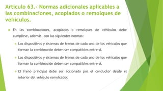 Artículo 63.- Normas adicionales aplicables a
las combinaciones, acoplados o remolques de
vehículos.
 En las combinaciones, acoplados o remolques de vehículos debe
cumplirse, además, con las siguientes normas:
 Los dispositivos y sistemas de frenos de cada uno de los vehículos que
forman la combinación deben ser compatibles entre sí.
 Los dispositivos y sistemas de frenos de cada uno de los vehículos que
forman la combinación deben ser compatibles entre sí.
 El freno principal debe ser accionado por el conductor desde el
interior del vehículo remolcador.
 