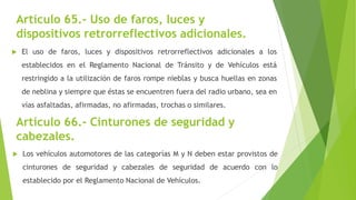 Artículo 66.- Cinturones de seguridad y
cabezales.
 El uso de faros, luces y dispositivos retrorreflectivos adicionales a los
establecidos en el Reglamento Nacional de Tránsito y de Vehículos está
restringido a la utilización de faros rompe nieblas y busca huellas en zonas
de neblina y siempre que éstas se encuentren fuera del radio urbano, sea en
vías asfaltadas, afirmadas, no afirmadas, trochas o similares.
Artículo 65.- Uso de faros, luces y
dispositivos retrorreflectivos adicionales.
 Los vehículos automotores de las categorías M y N deben estar provistos de
cinturones de seguridad y cabezales de seguridad de acuerdo con lo
establecido por el Reglamento Nacional de Vehículos.
 