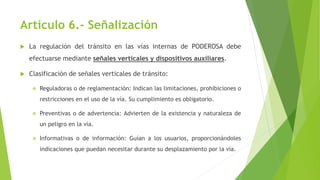 Artículo 6.- Señalización
 La regulación del tránsito en las vías internas de PODEROSA debe
efectuarse mediante señales verticales y dispositivos auxiliares.
 Clasificación de señales verticales de tránsito:
 Reguladoras o de reglamentación: Indican las limitaciones, prohibiciones o
restricciones en el uso de la vía. Su cumplimiento es obligatorio.
 Preventivas o de advertencia: Advierten de la existencia y naturaleza de
un peligro en la vía.
 Informativas o de información: Guían a los usuarios, proporcionándoles
indicaciones que puedan necesitar durante su desplazamiento por la vía.
 