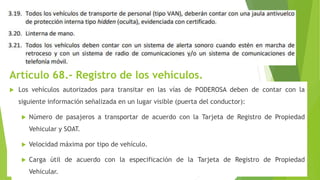 Artículo 68.- Registro de los vehículos.
 Los vehículos autorizados para transitar en las vías de PODEROSA deben de contar con la
siguiente información señalizada en un lugar visible (puerta del conductor):
 Número de pasajeros a transportar de acuerdo con la Tarjeta de Registro de Propiedad
Vehicular y SOAT.
 Velocidad máxima por tipo de vehículo.
 Carga útil de acuerdo con la especificación de la Tarjeta de Registro de Propiedad
Vehicular.
 