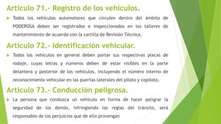 Artículo 71.- Registro de los vehículos.
 Todos los vehículos automotores que circulen dentro del ámbito de
PODEROSA deben ser registrados e inspeccionados en los talleres de
mantenimiento de acuerdo con la cartilla de Revisión Técnica.
Artículo 72.- Identificación vehicular.
 Todos los vehículos en general deben portar sus respectivas placas de
rodaje, cuyas letras y números deben de estar visibles en la parte
delantera y posterior de los vehículos, incluyendo el número interno de
reconocimiento vehicular en las puertas laterales del piloto y copiloto.
Artículo 73.- Conducción peligrosa.
 La persona que conduzca un vehículo en forma de hacer peligrar la
seguridad de los demás, infringiendo las reglas del tránsito, será
responsable de los perjuicios que de ello provengan
 