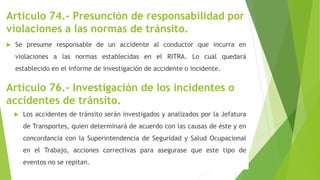 Artículo 74.- Presunción de responsabilidad por
violaciones a las normas de tránsito.
 Se presume responsable de un accidente al conductor que incurra en
violaciones a las normas establecidas en el RITRA. Lo cual quedará
establecido en el informe de investigación de accidente o incidente.
Artículo 76.- Investigación de los incidentes o
accidentes de tránsito.
 Los accidentes de tránsito serán investigados y analizados por la Jefatura
de Transportes, quien determinará de acuerdo con las causas de éste y en
concordancia con la Superintendencia de Seguridad y Salud Ocupacional
en el Trabajo, acciones correctivas para asegurase que este tipo de
eventos no se repitan.
 
