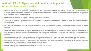 Artículo 75.- Obligaciones del conductor implicado
en un accidente de tránsito.
1. Detener en el acto el vehículo que conduce, sin obstruir ni generar un nuevo peligro para la seguridad del
tránsito, permaneciendo en el lugar hasta la llegada del efectivo de la Policía Nacional del Perú, asignado al
control del tránsito, interviniente.
2. Comunicar el evento a la garita de vigilancia más cercana.
3. Suministrar sus datos y presentar los documentos que le requiera el efectivo de la Policía Nacional del Perú,
interviniente.
4. En caso de accidente, dar el auxilio inmediato a las personas lesionadas, hasta que se constituya la ayuda
médica.
5. Señalizar adecuadamente el lugar, de modo que se evite riesgos a la seguridad de los demás usuarios de la
vía. Evitar la modificación o desaparición de cualquier elemento útil para los fines de la investigación
policial.
6. Evitar la modificación o desaparición de cualquier elemento útil para los fines de la investigación policial.
7. Denunciar inmediatamente la ocurrencia del accidente de tránsito ante la comisaria de la Policía Nacional
del Perú de la jurisdicción; y someterse al dosaje etílico.
8. Comparecer y declarar ante la autoridad, cuando sea citado.
 