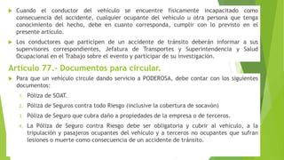  Cuando el conductor del vehículo se encuentre físicamente incapacitado como
consecuencia del accidente, cualquier ocupante del vehículo u otra persona que tenga
conocimiento del hecho, debe en cuanto corresponda, cumplir con lo previsto en el
presente artículo.
 Los conductores que participen de un accidente de tránsito deberán informar a sus
supervisores correspondientes, Jefatura de Transportes y Superintendencia y Salud
Ocupacional en el Trabajo sobre el evento y participar de su investigación.
Artículo 77.- Documentos para circular.
 Para que un vehículo circule dando servicio a PODEROSA, debe contar con los siguientes
documentos:
1. Póliza de SOAT.
2. Póliza de Seguros contra todo Riesgo (inclusive la cobertura de socavón)
3. Póliza de Seguro que cubra daño a propiedades de la empresa o de terceros.
4. La Póliza de Seguro contra Riesgo debe ser obligatoria y cubrir al vehículo, a la
tripulación y pasajeros ocupantes del vehículo y a terceros no ocupantes que sufran
lesiones o muerte como consecuencia de un accidente de tránsito.
 