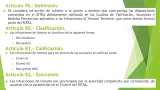 Artículo 78.- Definición.
 Se considera infracción de tránsito a la acción u omisión que contravenga las disposiciones
contenidas en el RITRA debidamente tipificada en los Cuadros de Tipificación, Sanciones y
Medidas Preventivas aplicables a las Infracciones al Tránsito Terrestre, que como Anexos forman
parte del RITRA.
Artículo 80.- Clasificación.
 Las infracciones de tránsito se clasifican de la siguiente forma:
1. Del conductor
2. Del peatón
Artículo 81.- Calificación.
 Las infracciones de tránsito para los efectos de las sanciones se califican como:
1. Leves (L)
2. Graves (G)
3. Muy graves (MG)
Artículo 82.- Sanciones.
 Las infracciones de tránsito son sancionadas por la autoridad competente que corresponda, de
acuerdo con lo establecido en el Título II del RITRA.
 