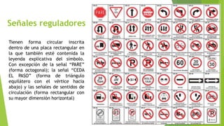 Señales reguladores
Tienen forma circular inscrita
dentro de una placa rectangular en
la que también esté contenida la
leyenda explicativa del símbolo.
Con excepción de la señal “PARE”
(forma octogonal); la señal “CEDA
EL PASO” (forma de triángulo
equilátero con el vértice hacia
abajo) y las señales de sentidos de
circulación (forma rectangular con
su mayor dimensión horizontal)
 