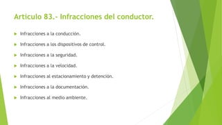 Artículo 83.- Infracciones del conductor.
 Infracciones a la conducción.
 Infracciones a los dispositivos de control.
 Infracciones a la seguridad.
 Infracciones a la velocidad.
 Infracciones al estacionamiento y detención.
 Infracciones a la documentación.
 Infracciones al medio ambiente.
 