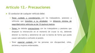 Artículo 12.- Precauciones
 El conductor de cualquier vehículo debe:
 Tener cuidado y consideración con los trabajadores, peatones y
vehículos que transiten a su alrededor. La distancia mínima de
seguridad entre vehículos es de 15 (quince) metros.
 Tomar las debidas precauciones con los trabajadores y peatones que
despejen la intersección en el momento de cruzar la vía, debiendo
detener su marcha y abstenerse de usar la bocina de forma que pueda
causar sobresalto o confusión al peatón.
 Tener especial cuidado con las personas con discapacidad, niños,
ancianos y mujeres embarazadas.
 