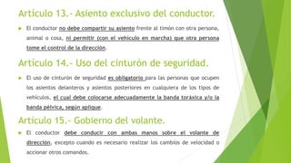Artículo 13.- Asiento exclusivo del conductor.
 El conductor no debe compartir su asiento frente al timón con otra persona,
animal o cosa, ni permitir (con el vehículo en marcha) que otra persona
tome el control de la dirección.
Artículo 14.- Uso del cinturón de seguridad.
 El uso de cinturón de seguridad es obligatorio para las personas que ocupen
los asientos delanteros y asientos posteriores en cualquiera de los tipos de
vehículos, el cual debe colocarse adecuadamente la banda toráxica y/o la
banda pélvica, según aplique.
Artículo 15.- Gobierno del volante.
 El conductor debe conducir con ambas manos sobre el volante de
dirección, excepto cuando es necesario realizar los cambios de velocidad o
accionar otros comandos.
 