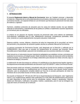 10
1. INTRODUCCIÓN
El presente Reglamento Interno y Manual de Convivencia tiene por finalidad promover y desarrollar
en todos los integrantes de la comunidad educativa los principios y elementos que construyan una sana
convivencia escolar, con especial énfasis en una formación que favorezca la prevención de toda clase
de violencia o agresión.
Asimismo, establece protocolos de actuación para los casos de maltrato escolar, los que deberán
estimular el acercamiento y entendimiento de las partes en conflicto e implementar acciones reparatorias
y/o formativas para los afectados.
Lo anterior es sin perjuicio de impulsar acciones de prevención tales como talleres de habilidades
socio–afectivas, habilidades para la vida, alfabetización emocional, competencias parentales, entre
otros, teniendo en cuenta especialmente el proyecto educativo institucional.
Dejamos explícito, normas, deberes y derechos de todos los integrantes de la comunidad, así mismo
las sanciones y los protocolos de actuación quedan escritos en presente Manual de Convivencia.
La persona encargada de Convivencia Escolar, será designada por la Dirección y ratificada por la
CORMUDESPA, para que guíe el proceso de fortalecimiento de acciones que fomentan climas
favorables para el aprendizaje y ejecución de remediales para las acciones violentas en el colegio.
Este manual es un instrumento de gran importancia pedagógica que establece normas y principios que
sustentan la convivencia y el trabajo escolar. Están incluidos los modos de interacción entre los distintos
actores escolares, cuya orientación es el trabajo colaborativo para alcanzar las metas comunes, bajo un
ambiente de diálogo y encuentro.
La elaboración de este documento es conforme a lo establecido en las disposiciones legales vigentes y
las disposiciones emanadas del Ministerio de Educación Ley N°20.536/2011, sobre Convivencia Escolar.
Este documento podrá ser revisado y actualizado cada año en función de los cambios a la legislación
vigente, siendo aprobadas sus modificaciones por el Consejo Escolar cuya decisión tendrá carácter
resolutivo, pero su actualización completa deberá ser fruto de un proceso participativo de todos los
miembros de la comunidad escolar al menos cada cuatro años.
De acuerdo al Ordinario N° 476 del año 2013 de la Superintendencia de Educación, este “reglamento
interno y sus modificaciones deberán estar publicados en el sitio Web del establecimiento educacional
y/o estar disponible en dicho recinto para los estudiantes, padres, madres y apoderados. Además,
deberá ser informado y notificado a los padres, madres y apoderados, para lo cual se entregará una
copia del mismo al momento de la matrícula”
 