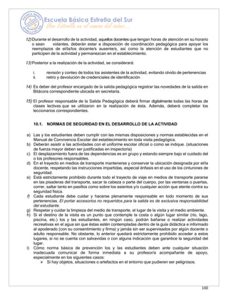 100
12) Durante el desarrollo de la actividad, aquellos docentes que tengan horas de atención en su horario
o sean volantes, deberán estar a disposición de coordinación pedagógica para apoyar los
reemplazos de el/la/los docente/s ausente/s, así como la atención de estudiantes que no
participen de la actividad y permanezcan en el establecimiento.
13) Posterior a la realización de la actividad, se considerará:
i. revisión y conteo de todos los asistentes de la actividad, evitando olvido de pertenencias
ii. retiro y devolución de credenciales de identificación
14) Es deber del profesor encargado de la salida pedagógica registrar las novedades de la salida en
Bitácora correspondiente ubicada en secretaría.
15) El profesor responsable de la Salida Pedagógica deberá firmar digitalmente todas las horas de
clases lectivas que se utilizaron en la realización de ésta. Además, deberá completar los
leccionarios correspondientes.
10.1. NORMAS DE SEGURIDAD EN EL DESARROLLO DE LA ACTIVIDAD
a) Las y los estudiantes deben cumplir con las mismas disposiciones y normas establecidas en el
Manual de Convivencia Escolar del establecimiento en toda visita pedagógica.
b) Deberán asistir a las actividades con el uniforme escolar oficial o como se indique. (situaciones
de fuerza mayor deben ser justificadas en inspectoría)
c) El desplazamiento fuera de las dependencias es en grupo y estando siempre bajo el cuidado del
o los profesores responsables.
d) En el trayecto en medios de transporte mantenerse y conservar la ubicación designada por el/la
docente, respetando las instrucciones impartidas, especial énfasis en el uso de los cinturones de
seguridad.
e) Está estrictamente prohibido durante todo el trayecto de viaje en medios de transporte pararse
en las pisaderas del transporte, sacar la cabeza o parte del cuerpo, por las ventanas o puertas,
correr, saltar tanto en pasillos como sobre los asientos y/o cualquier acción que atente contra su
seguridad física.
f) Cada estudiante debe cuidar y hacerse plenamente responsable en todo momento de sus
pertenencias. El portar accesorios no requeridos para la salida es de exclusiva responsabilidad
del estudiante.
g) Respetar y cuidar la limpieza del medio de transporte, el lugar de la visita y el medio ambiente.
h) Si el destino de la visita es un punto que contemple la costa o algún lugar similar (río, lago,
piscina, etc.) los y las estudiantes, en ningún caso, podrán bañarse o realizar actividades
recreativas en el agua sin que éstas estén contempladas dentro de la guía didáctica e informado
al apoderado (con su consentimiento y firma) y jamás sin ser supervisados por algún docente o
adulto responsable. No obstante, lo anterior quedará estrictamente prohibido acceder a estos
lugares, si no se cuenta con salvavidas o con alguna indicación que garantice la seguridad del
lugar.
i) Cómo norma básica de prevención los y las estudiantes deben ante cualquier situación
inadecuada comunicar de forma inmediata a su profesor/a acompañante de apoyo,
especialmente en los siguientes casos:
➢ Si hay objetos, situaciones o artefactos en el entorno que pudieren ser peligrosos.
 