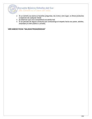 101
➢ Si un extraño se acerca a hacerles preguntas, les invita a otro lugar, si ofrece productos
o especies de cualquier índole.
➢ Si observan que un/a compañero/a se siente mal.
➢ Si se percata de alguna conducta que contravenga el respeto hacia sus pares, adultos,
autoridad y/o bien público o privado.
VER ANEXO FICHA “SALIDAS PEDAGÓGICAS”
 