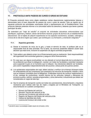 102
11. PROTOCOLO ANTE PASEOS DE CURSO O GIRAS DE ESTUDIO
El Presente protocolo tiene como objeto establecer ciertas disposiciones reglamentarias básicas y
elementales para el buen desarrollo de paseos de curso o giras de estudio. Solo se regirán por el
siguiente protocolo las actividades autorizadas oficial y expresamente por el Establecimiento. Este
protocolo además pretende informar a la comunidad sobre los derechos y deberes que tienen quienes
participan de ellos
Se entenderá por "viaje de estudio" el conjunto de actividades educativas extra-escolares que
planifiquen, organicen y realicen, dentro del territorio nacional, grupos de alumnos de un establecimiento
educacional, con el objeto de adquirir experiencias en los aspectos económicos, sociales, culturales y
cívicos de la vida de la región que visiten, que contribuyan a su formación y orientación integrales.20
11.1. Aspectos generales
a) Desde el momento de inicio de la gira, y hasta el término de ésta; el profesor jefe es el
responsable final de esta actividad. Por lo tanto, los alumnos asistentes deberán acatar toda
decisión que éste tome, inclusive la suspensión de alguna actividad programada.
b) Toda salida o gira deberá contar con el financiamiento para su realización. Será responsabilidad
del organizador de la actividad gestionar y asegurar dicho financiamiento.
c) En caso que, por alguna eventualidad, se vea alterado el normal desarrollo de la actividad él o
los profesores que dirijan la delegación, cuentan con todas las facultades y autoridad necesaria
para suspender la gira en el momento que lo indiquen. Sus decisiones deberán ser fundadas,
pero serán inapelables independientemente del acuerdo o desacuerdo de quienes asisten.
d) Los apoderados responsables del viaje, deben solicitar y verificar con el tiempo necesario todos
los antecedentes de la(s) empresa(s) que prestará(n) los servicios de transporte, estadía u otros
que se hubieren contratado para la delegación. Entiéndase licencia de conducir reglamentaria y
al día, cantidad de conductores, revisión técnica de los vehículos, botiquín y elementos de
primeros auxilios, extintor, paradas programadas, y otros elementos o situaciones que deben ser
consideradas en viajes de este tipo.
e) Que la empresa de transporte cuente con todas las autorizaciones, documentación y requisitos
necesarios para realizar este tipo de viajes y exigidos por el Ministerio de Transporte. La
documentación en cuestión corresponde a:
✓ Número de Patente del vehículo
✓ Revisión Técnica del vehículo al día
✓ Permiso de Circulación del vehículo al día
✓ Registro de Seguros del Estado del vehículo al día
✓ Cédula de Identidad del chofer
✓ Licencia de Conducir del chofer al día
20
(DECRETO 2822, FIJA NORMAS SOBRE VIAJES DE ESTUDIOS, 1970)
 