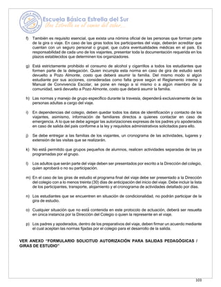103
f) También es requisito esencial, que exista una nómina oficial de las personas que forman parte
de la gira o viaje. En caso de las giras todos los participantes del viaje, deberán acreditar que
cuentan con un seguro personal o grupal, que cubra eventualidades médicas en el país. Es
responsabilidad de cada uno de los viajantes, presentar toda la documentación requerida en los
plazos establecidos que determinen los organizadores.
g) Está estrictamente prohibido el consumo de alcohol y cigarrillos a todos los estudiantes que
formen parte de la delegación. Quien incumpla esta norma en caso de gira de estudio será
devuelto a Pozo Almonte, costo que deberá asumir la familia. Del mismo modo si algún
estudiante por sus acciones, consideradas como falta grave según el Reglamento interno y
Manual de Convivencia Escolar, se pone en riesgo a sí mismo o a algún miembro de la
comunidad, será devuelto a Pozo Almonte, costo que deberá asumir la familia.
h) Las normas y manejo de grupo específico durante la travesía, dependerá
́ exclusivamente de las
personas adultas a cargo del viaje.
i) En dependencias del colegio, deben quedar todos los datos de identificación y contacto de los
viajantes, asimismo, información de familiares directos a quienes contactar en caso de
emergencia. A lo que se debe agregar las autorizaciones expresas de los padres y/o apoderados
en caso de salida del país conforme a la ley y requisitos administrativos solicitados para ello.
j) Se debe entregar a las familias de los viajantes, un cronograma de las actividades, lugares y
extensión de las visitas que se realizarán.
k) No está
́ permitido que grupos pequeños de alumnos, realicen actividades separadas de las ya
programadas por el grupo.
l) Los adultos que serán parte del viaje deben ser presentados por escrito a la Dirección del colegio,
quien aprobará o no su participación.
m) En el caso de las giras de estudio el programa final del viaje debe ser presentado a la Dirección
del colegio con a lo menos treinta (30) días de anticipación del inicio del viaje. Debe incluir la lista
de los participantes, transporte, alojamiento y el cronograma de actividades detallado por días.
n) Los estudiantes que se encuentren en situación de condicionalidad, no podrán participar de la
gira de estudio.
o) Cualquier situación que no está
́ contenida en este protocolo de actuación, deberá ser resuelta
en única instancia por la Dirección del Colegio o quien la represente en el viaje.
p) Los padres y apoderados, dentro de los preparativos del viaje, deben firmar un acuerdo mediante
el cual aceptan las normas fijadas por el colegio para el desarrollo de la salida.
VER ANEXO “FORMULARIO SOLICITUD AUTORIZACIÓN PARA SALIDAS PEDAGÓGICAS /
GIRAS DE ESTUDIO”
 