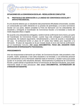 104
SITUACIONES DE LACONVIVENCIAESCOLAR – RESOLUCIÓN DE CONFLICTOS
12. PROTOCOLO DE DERIVACIÓN A LA UNIDAD DE CONVIVENCIA ESCOLAR Y
APOYO PSICOSOCIAL
Si un/a docente detecta que un estudiante está presentando dificultades emocionales, sociales
y/o conductuales que estén afectando en su proceso de aprendizaje y a la sana convivencia
escolar con sus pares, deberá completar la Ficha de Derivación con los antecedentes del
estudiante y entregarla al Coordinador de Convivencia Escolar a la brevedad a través del
medio dispuesto (físico o digital)
De acuerdo a los antecedentes entregados, recibirá mail de confirmación de la misma, por parte
del Coordinador de Convivencia Escolar, cuando haya sido entregada al profesional que
corresponda. Se realizará seguimiento, retroalimentación y cierre de acuerdo a necesidades
del caso. El profesional tendrá un plazo de 07 (siete) días hábiles para responder a la
derivación. El plazo de respuesta se da por iniciado desde el envío del mail de confirmación
por el Coordinador Conv.Es. (Ver anexo DOCUMENTOS, FICHA DEL DOCENTE PARA
DERIVACION INTERNAEQUIPO PSICOSOCIAL)
PROCEDIMIENTO
Una vez recepcionada la derivación por el Dpto. de Convivencia Escolar, éste procederá a citar
al padre, madre, apoderado o tutor de/la estudiante a la brevedad, a una entrevista personal
para retroalimentar con la información obtenida hasta el momento y recabar nueva que pueda
ayudar en el proceso al/la estudiante afectada. Adicionalmente el profesional de Convivencia
Escolar, puede solicitar al apoderado firmar la Autorización de Atención Estudiante, para poder
intervenirlo desde el área psicosocial. (Ver anexo DOCUMENTOS, AUTORIZACIÓN DE
ATENCIÓN ESTUDIANTE)
 
