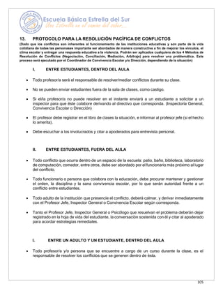 105
13. PROTOCOLO PARA LA RESOLUCIÓN PACÍFICA DE CONFLICTOS
(Dado que los conflictos son inherentes al funcionamiento de las instituciones educativas y son parte de la vida
cotidiana de todas las personases importante ser abordados de manera constructiva a fin de mejorar los vínculos, el
clima escolar y entregar una respuesta educativa a la violencia. Podrán ser aplicados cualquiera de los 4 Métodos de
Resolución de Conflictos (Negociación, Conciliación, Mediación, Arbitraje) para resolver una problemática. Este
proceso será ejecutado por el Coordinador de Convivencia Escolar y/o Dirección, dependiendo de la situación)
I. ENTRE ESTUDIANTES, DENTRO DEL AULA
• Todo profesor/a será el responsable de resolver/mediar conflictos durante su clase.
• No se pueden enviar estudiantes fuera de la sala de clases, como castigo.
• Si el/la profesor/a no puede resolver en el instante enviará a un estudiante a solicitar a un
inspector para que éste colabore derivando al directivo que corresponda. (Inspectoría General,
Convivencia Escolar o Dirección)
• El profesor debe registrar en el libro de clases la situación, e informar al profesor jefe (si el hecho
lo amerita).
• Debe escuchar a los involucrados y citar a apoderados para entrevista personal.
II. ENTRE ESTUDIANTES, FUERA DEL AULA
• Todo conflicto que ocurra dentro de un espacio de la escuela: patio, baño, biblioteca, laboratorio
de computación, comedor, entre otros, debe ser abordado por el funcionario más próximo al lugar
del conflicto.
• Todo funcionario o persona que colabora con la educación, debe procurar mantener y gestionar
el orden, la disciplina y la sana convivencia escolar, por lo que serán autoridad frente a un
conflicto entre estudiantes.
• Todo adulto de la institución que presencie el conflicto, deberá calmar, y derivar inmediatamente
con el Profesor Jefe, Inspector General o Convivencia Escolar según corresponda.
• Tanto el Profesor Jefe, Inspector General o Psicólogo que resuelvan el problema deberán dejar
registrado en la hoja de vida del estudiante, la conversación sostenida con él y citar al apoderado
para acordar estrategias remediales.
I. ENTRE UN ADULTO Y UN ESTUDIANTE, DENTRO DEL AULA
• Todo profesor/a y/o persona que se encuentre a cargo de un curso durante la clase, es el
responsable de resolver los conflictos que se generen dentro de ésta.
 