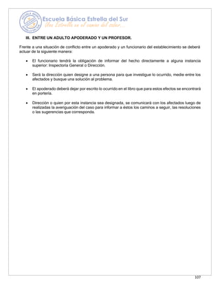 107
III. ENTRE UN ADULTO APODERADO Y UN PROFESOR.
Frente a una situación de conflicto entre un apoderado y un funcionario del establecimiento se deberá
actuar de la siguiente manera:
• El funcionario tendrá la obligación de informar del hecho directamente a alguna instancia
superior: Inspectoría General o Dirección.
• Será la dirección quien designe a una persona para que investigue lo ocurrido, medie entre los
afectados y busque una solución al problema.
• El apoderado deberá dejar por escrito lo ocurrido en el libro que para estos efectos se encontrará
en portería.
• Dirección o quien por esta instancia sea designada, se comunicará con los afectados luego de
realizadas la averiguación del caso para informar a éstos los caminos a seguir, las resoluciones
o las sugerencias que corresponda.
 