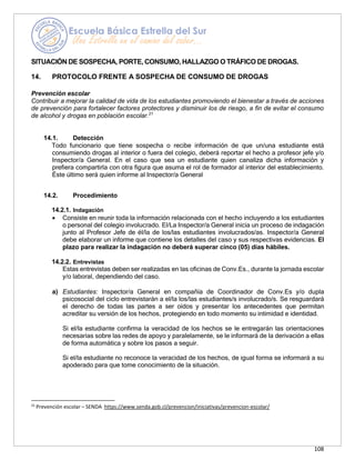 108
SITUACIÓN DE SOSPECHA, PORTE, CONSUMO, HALLAZGO O TRÁFICO DE DROGAS.
14. PROTOCOLO FRENTE A SOSPECHA DE CONSUMO DE DROGAS
Prevención escolar
Contribuir a mejorar la calidad de vida de los estudiantes promoviendo el bienestar a través de acciones
de prevención para fortalecer factores protectores y disminuir los de riesgo, a fin de evitar el consumo
de alcohol y drogas en población escolar.21
14.1. Detección
Todo funcionario que tiene sospecha o recibe información de que un/una estudiante está
consumiendo drogas al interior o fuera del colegio, deberá reportar el hecho a profesor jefe y/o
Inspector/a General. En el caso que sea un estudiante quien canaliza dicha información y
prefiera compartirla con otra figura que asuma el rol de formador al interior del establecimiento.
Éste último será quien informe al Inspector/a General
14.2. Procedimiento
14.2.1. Indagación
• Consiste en reunir toda la información relacionada con el hecho incluyendo a los estudiantes
o personal del colegio involucrado. El/La Inspector/a General inicia un proceso de indagación
junto al Profesor Jefe de él/la de los/las estudiantes involucrados/as. Inspector/a General
debe elaborar un informe que contiene los detalles del caso y sus respectivas evidencias. El
plazo para realizar la indagación no deberá superar cinco (05) días hábiles.
14.2.2. Entrevistas
Estas entrevistas deben ser realizadas en las oficinas de Conv.Es., durante la jornada escolar
y/o laboral, dependiendo del caso.
a) Estudiantes: Inspector/a General en compañía de Coordinador de Conv.Es y/o dupla
psicosocial del ciclo entrevistarán a el/la los/las estudiantes/s involucrado/s. Se resguardará
el derecho de todas las partes a ser oídos y presentar los antecedentes que permitan
acreditar su versión de los hechos, protegiendo en todo momento su intimidad e identidad.
Si el/la estudiante confirma la veracidad de los hechos se le entregarán las orientaciones
necesarias sobre las redes de apoyo y paralelamente, se le informará de la derivación a ellas
de forma automática y sobre los pasos a seguir.
Si el/la estudiante no reconoce la veracidad de los hechos, de igual forma se informará a su
apoderado para que tome conocimiento de la situación.
21
Prevención escolar – SENDA https://www.senda.gob.cl/prevencion/iniciativas/prevencion-escolar/
 