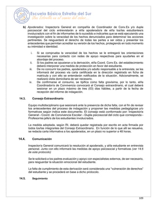 109
b) Apoderados: Inspector/a General en compañía de Coordinador de Conv.Es y/o dupla
psicosocial del ciclo entrevistarán a el/la apoderado/a de el/la los/las estudiantes/s
involucrado/s con el fin de informarles de lo sucedido e indicarles que se está ejecutando una
investigación sobre la veracidad de los hechos denunciados para determinar las acciones
pertinentes. Se resguardará el derecho de todas las partes a ser oídos y presentar los
antecedentes que permitan acreditar su versión de los hechos, protegiendo en todo momento
su intimidad e identidad.
i. Si se comprueba la veracidad de los hechos se le entregará las orientaciones
necesarias para contacto con redes de apoyo respectivas para ayudarles en el
abordaje del proceso.
ii. Si los padres se opusieran a la derivación, el/la Coord. Conv.Es. del establecimiento
deberá interponer una medida de protección en favor del estudiante.
iii. De no concurrir los padres, apoderados y/o adulto responsable a la entrevista, se les
informará del proceso vía carta certificada en la dirección registrado en ficha de
matrícula y con ello se entenderán notificados de la situación. Adicionalmente, se
realizará visita domiciliaria de ser necesario.
iv. De confirmarse el consumo, se tipifica como falta gravísima, por lo tanto, el/la
Coordinador/a de Convivencia convocará al Consejo extraordinario, el cual deberá
sesionar en un plazo máximo de tres (03) días hábiles, a partir de la fecha de
recepción del informe de indagación.
14.3. Consejo Extraordinario
Equipo multidisciplinario que sesionará ante la presencia de dicha falta, con el fin de revisar
los antecedentes del proceso de indagación y proponer las medidas pedagógicas y/o
formativas según indica este documento. El consejo está conformado por: Inspector/a
General – Coord. de Convivencia Escolar – Dupla psicosocial del ciclo que corresponda -
Profesor/es jefe/s de los estudiantes involucrados.
La medida adoptada, según RI, deberá quedar registrada por escrito en acta firmada por
todos los/las integrantes del Consejo Extraordinario. En función de lo que allí se resuelva,
se redacta carta informativa a los apoderados, en un plazo no superior a 48 horas.
14.4. Comunicación
Inspector/a General comunicará la resolución al apoderado, y al/la estudiante en entrevista
personal. Junto con ello informará las medidas de apoyo psicosocial y formativas (ver 14.6
de este protocolo)
Se le solicitará a los padres evaluación y apoyo con especialistas externos, de ser necesario,
para resguardar la situación emocional del estudiante.
La falta de cumplimiento de esta derivación será considerada una “vulneración de derechos”
del estudiante y se procederá en base a dicho protocolo.
14.5. Seguimiento
 
