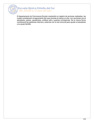 110
El departamento de Convivencia Escolar mantendrá un registro de acciones realizadas, las
cuales considerarán el seguimiento del caso durante al menos un año, con reuniones con el
estudiante, padres, apoderados, profesor jefe y quienes corresponda. De la misma forma
monitoreará las gestiones internas y externas con la red comunal para ayudar al estudiante
y su grupo familiar.
 