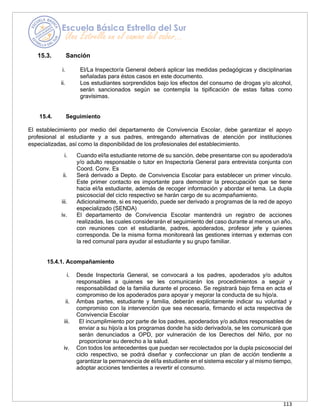 113
15.3. Sanción
i. El/La Inspector/a General deberá aplicar las medidas pedagógicas y disciplinarias
señaladas para éstos casos en este documento.
ii. Los estudiantes sorprendidos bajo los efectos del consumo de drogas y/o alcohol,
serán sancionados según se contempla la tipificación de estas faltas como
gravísimas.
15.4. Seguimiento
El establecimiento por medio del departamento de Convivencia Escolar, debe garantizar el apoyo
profesional al estudiante y a sus padres, entregando alternativas de atención por instituciones
especializadas, así como la disponibilidad de los profesionales del establecimiento.
i. Cuando el/la estudiante retorne de su sanción, debe presentarse con su apoderado/a
y/o adulto responsable o tutor en Inspectoría General para entrevista conjunta con
Coord. Conv. Es
ii. Será derivado a Depto. de Convivencia Escolar para establecer un primer vínculo.
Este primer contacto es importante para demostrar la preocupación que se tiene
hacia el/la estudiante, además de recoger información y abordar el tema. La dupla
psicosocial del ciclo respectivo se harán cargo de su acompañamiento.
iii. Adicionalmente, si es requerido, puede ser derivado a programas de la red de apoyo
especializado (SENDA)
iv. El departamento de Convivencia Escolar mantendrá un registro de acciones
realizadas, las cuales considerarán el seguimiento del caso durante al menos un año,
con reuniones con el estudiante, padres, apoderados, profesor jefe y quienes
corresponda. De la misma forma monitoreará las gestiones internas y externas con
la red comunal para ayudar al estudiante y su grupo familiar.
15.4.1. Acompañamiento
i. Desde Inspectoría General, se convocará a los padres, apoderados y/o adultos
responsables a quienes se les comunicarán los procedimientos a seguir y
responsabilidad de la familia durante el proceso. Se registrará bajo firma en acta el
compromiso de los apoderados para apoyar y mejorar la conducta de su hijo/a.
ii. Ambas partes, estudiante y familia, deberán explícitamente indicar su voluntad y
compromiso con la intervención que sea necesaria, firmando el acta respectiva de
Convivencia Escolar
iii. El incumplimiento por parte de los padres, apoderados y/o adultos responsables de
enviar a su hijo/a a los programas donde ha sido derivado/a, se les comunicará que
serán denunciados a OPD, por vulneración de los Derechos del Niño, por no
proporcionar su derecho a la salud.
iv. Con todos los antecedentes que puedan ser recolectados por la dupla psicosocial del
ciclo respectivo, se podrá diseñar y confeccionar un plan de acción tendiente a
garantizar la permanencia de el/la estudiante en el sistema escolar y al mismo tiempo,
adoptar acciones tendientes a revertir el consumo.
 