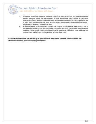 114
v. Mantener matricula mientras se lleve a cabo el plan de acción. El establecimiento
deberá otorgar todas las facilidades a el/la estudiante para asistir al proceso
terapéutico u otra acción contemplada en la intervención individual con programas de
la red. Será responsable de esta acción el/la Coordinador/a Convivencia Escolar,
Inspector/a General y Profesor/a Jefe.
vi. Adicionalmente, la temática de consumo de drogas y/o alcohol se abordará por las y
los docentes en las horas de orientación o consejo de curso, generando pensamiento
reflexivo con el grupo curso y/o nivel donde se detectó el consumo. Este abordaje se
realizará sin hacer mención específica al caso detectado.
El esclarecimiento de los hechos y la aplicación de sanciones penales son funciones del
Ministerio Público e instituciones pertinentes.
 