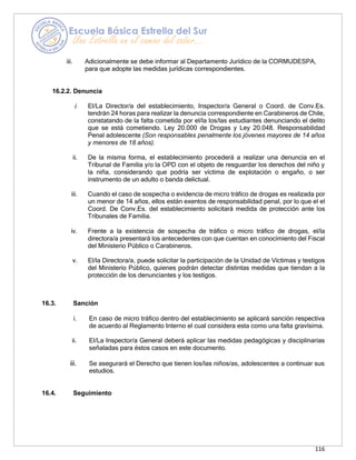 116
iii. Adicionalmente se debe informar al Departamento Jurídico de la CORMUDESPA,
para que adopte las medidas jurídicas correspondientes.
16.2.2. Denuncia
i. El/La Director/a del establecimiento, Inspector/a General o Coord. de Conv.Es.
tendrán 24 horas para realizar la denuncia correspondiente en Carabineros de Chile,
constatando de la falta cometida por el/la los/las estudiantes denunciando el delito
que se está cometiendo. Ley 20.000 de Drogas y Ley 20.048. Responsabilidad
Penal adolescente (Son responsables penalmente los jóvenes mayores de 14 años
y menores de 18 años).
ii. De la misma forma, el establecimiento procederá a realizar una denuncia en el
Tribunal de Familia y/o la OPD con el objeto de resguardar los derechos del niño y
la niña, considerando que podría ser víctima de explotación o engaño, o ser
instrumento de un adulto o banda delictual.
iii. Cuando el caso de sospecha o evidencia de micro tráfico de drogas es realizada por
un menor de 14 años, ellos están exentos de responsabilidad penal, por lo que el el
Coord. De Conv.Es. del establecimiento solicitará medida de protección ante los
Tribunales de Familia.
iv. Frente a la existencia de sospecha de tráfico o micro tráfico de drogas, el/la
directora/a presentará los antecedentes con que cuentan en conocimiento del Fiscal
del Ministerio Público o Carabineros.
v. El/la Directora/a, puede solicitar la participación de la Unidad de Víctimas y testigos
del Ministerio Público, quienes podrán detectar distintas medidas que tiendan a la
protección de los denunciantes y los testigos.
16.3. Sanción
i. En caso de micro tráfico dentro del establecimiento se aplicará sanción respectiva
de acuerdo al Reglamento Interno el cual considera esta como una falta gravísima.
ii. El/La Inspector/a General deberá aplicar las medidas pedagógicas y disciplinarias
señaladas para éstos casos en este documento.
iii. Se asegurará el Derecho que tienen los/las niños/as, adolescentes a continuar sus
estudios.
16.4. Seguimiento
 