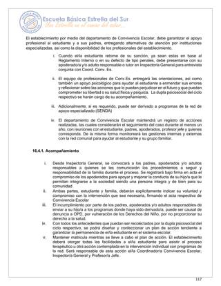 117
El establecimiento por medio del departamento de Convivencia Escolar, debe garantizar el apoyo
profesional al estudiante y a sus padres, entregando alternativas de atención por instituciones
especializadas, así como la disponibilidad de los profesionales del establecimiento.
i. Cuando el/la estudiante retorne de su sanción, ya sean estas en base al
Reglamento Interno o en su defecto de tipo penales, debe presentarse con su
apoderado/a y/o adulto responsable o tutor en Inspectoría General para entrevista
conjunta con Coord. Conv. Es.
ii. El equipo de profesionales de Conv.Es. entregará las orientaciones, así como
también un apoyo psicológico para ayudar al estudiante a enmendar sus errores
y reflexionar sobre las acciones que lo puedan perjudicar en el futuro y que puedan
comprometer su libertad o su salud física y psíquica. La dupla psicosocial del ciclo
respectivo se harán cargo de su acompañamiento.
iii. Adicionalmente, si es requerido, puede ser derivado a programas de la red de
apoyo especializado (SENDA)
iv. El departamento de Convivencia Escolar mantendrá un registro de acciones
realizadas, las cuales considerarán el seguimiento del caso durante al menos un
año, con reuniones con el estudiante, padres, apoderados, profesor jefe y quienes
corresponda. De la misma forma monitoreará las gestiones internas y externas
con la red comunal para ayudar al estudiante y su grupo familiar.
16.4.1. Acompañamiento
i. Desde Inspectoría General, se convocará a los padres, apoderados y/o adultos
responsables a quienes se les comunicarán los procedimientos a seguir y
responsabilidad de la familia durante el proceso. Se registrará bajo firma en acta el
compromiso de los apoderados para apoyar y mejorar la conducta de su hijo/a que le
permitan integrarse a la sociedad siendo una persona íntegra y de bien para su
comunidad
ii. Ambas partes, estudiante y familia, deberán explícitamente indicar su voluntad y
compromiso con la intervención que sea necesaria, firmando el acta respectiva de
Convivencia Escolar
iii. El incumplimiento por parte de los padres, apoderados y/o adultos responsables de
enviar a su hijo/a a los programas donde haya sido derivado/a, puede ser causal de
denuncia a OPD, por vulneración de los Derechos del Niño, por no proporcionar su
derecho a la salud.
iv. Con todos los antecedentes que puedan ser recolectados por la dupla psicosocial del
ciclo respectivo, se podrá diseñar y confeccionar un plan de acción tendiente a
garantizar la permanencia de el/la estudiante en el sistema escolar.
v. Mantener matricula mientras se lleve a cabo el plan de acción. El establecimiento
deberá otorgar todas las facilidades a el/la estudiante para asistir al proceso
terapéutico u otra acción contemplada en la intervención individual con programas de
la red. Será responsable de esta acción el/la Coordinador/a Convivencia Escolar,
Inspector/a General y Profesor/a Jefe.
 