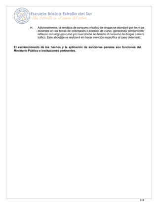 118
vi. Adicionalmente, la temática de consumo y tráfico de drogas se abordará por las y los
docentes en las horas de orientación o consejo de curso, generando pensamiento
reflexivo con el grupo curso y/o nivel donde se detectó el consumo de drogas o micro
tráfico. Este abordaje se realizará sin hacer mención específica al caso detectado.
El esclarecimiento de los hechos y la aplicación de sanciones penales son funciones del
Ministerio Público e instituciones pertinentes.
 