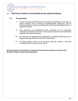 120
17. PROTOCOLO FRENTE A SITUACIONES DE HALLAZGO DE DROGAS
17.1. Procedimiento
i. Si algún funcionario del establecimiento, estudiante o apoderado se encontrara con
alguna sustancia ilícita al interior del establecimiento educacional, éste se
encuentra obligado a informar inmediatamente a Director/a del establecimiento o a
Inspector/a General.
ii. El/La directora/a del establecimiento debe contactarse con las autoridades
competentes (Carabineros de Chile o PDI), quienes realizarán los procedimientos
específicos para éstas situaciones.
iii. Los directivos del establecimiento establecerán las medidas pertinentes para el
resguardo del lugar donde se encontró la sustancia ilícita.
iv. El Director deberá dentro de las 24 horas siguientes, realizar la denuncia
correspondiente de acuerdo a la Ley 20.000.
El esclarecimiento de los hechos y la aplicación de sanciones penales son funciones del
Ministerio Público e instituciones pertinentes.
 