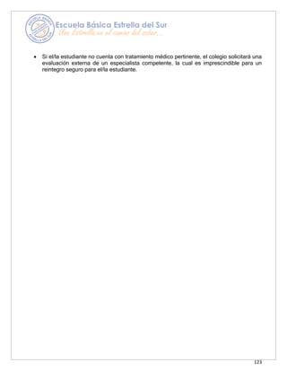 123
• Si el/la estudiante no cuenta con tratamiento médico pertinente, el colegio solicitará una
evaluación externa de un especialista competente, la cual es imprescindible para un
reintegro seguro para el/la estudiante.
 