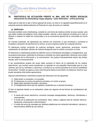 127
20. PROTOCOLO DE ACTUACIÓN FRENTE AL MAL USO DE REDES SOCIALES
(Situaciones de ciberbullying- happy slapping – cyber defamation – online grooming)
Dado que se trata de un tipo o forma especial de acoso, en todo lo no regulado específicamente en el
presente protocolo deberá aplicarse el Protocolo en caso de acoso y/o maltrato.
a) Definición:
Conocido también como ciberbullying, consiste en una forma de violencia similar al acoso escolar, pero
que utiliza medios tecnológicos como redes sociales, internet u otros espacios virtuales por lo que su
difusión e impacto en todos los involucrados y en la convivencia general de la comunidad es mucho
mayor.
En muchas ocasiones, las agresiones por internet son anónimas, lo que contribuye a aumentar la
ansiedad y sensación de paranoia de la víctima, ya que el agresor podría ser cualquier persona.
El ciberacoso incluye conductas de violencia sicológica, social, agresiones, amenazas, insultos,
suplantación de identidad, difusión de material denigrante para la víctima o exclusión en línea.
El ciberacoso o ciberbullying puede ser definido como la intimidación psicológica u hostigamiento, que
se produce entre pares, sostenida en el tiempo y cometida con cierta regularidad, utilizando como medio
las tecnologías de la información y la comunicación. Se produce frecuentemente dentro del ámbito
escolar, pero no exclusivamente.
A las características propias del acoso debe sumarse el hecho de la publicidad de los medios
electrónicos, que muchas veces transforman un episodio en una pesadilla interminable para la o las
víctimas, que ven su intimidad, o calumnias, o insultos en su contra expuestos en la red sin posibilidad
de borrarlos. También se agrava y hace más frecuente dado el anonimato o la distancia virtual en que
puede escudarse el/la los/las agresores/as.
Algunas características o elementos propios del ciberacoso son las siguientes:
1) Debe existir un acosador y un acosado.
2) El ciberacoso es contra una persona concreta y no contra un grupo.
3) Debe haber asimetría de poder o de fuerza.
4) El hostigamiento tiene que ser repetido y sostenido por un periodo de tiempo.
Si bien el siguiente listado no es exhaustivo, estas son algunas de las formas de manifestación del
ciberacoso:
✓ A través del correo electrónico, enviando mensajes desagradables, ofensivos, intimidantes o
amenazantes.
✓ A través de la publicación de comentarios, fotos, videos o páginas web de carácter ofensivo,
denigrante, amenazante o discriminatorio.
✓ A través del envío de mensajes por distintas plataformas de contenido intimidatorio, ofensivo o
discriminatorio (RRSS de uso masivo)
 