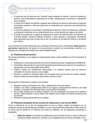 128
✓ A través del uso de fotos que sus “victimas” tienen alojadas en internet, o que han sacado sin
permiso, para manipularlas y exponerlas en la Web, avergonzando a la persona o utilizándola
como chantaje.
✓ A través de la edición de perfiles o páginas web utilizando los datos de otra persona haciendo
comentarios violentos u ofensivos para fines no consentidos por la persona cuya identidad fue
suplantada.
✓ A través de ataques a la privacidad o intimidad de la persona víctima de ciberacoso, utilizando
y extrayendo contenidos sin su consentimiento de su correo electrónico o alguna red social.
✓ A través de la grabación o registro de agresiones y/o actos de violencia física, normalmente en
el ámbito escolar, mediante teléfonos celulares u otros aparatos o tecnologías, difundiendo
tales agresiones para que circulen por la red o lo publican en portales de Internet o servidores
para videos.
Las conductas de los/las estudiantes que constituyan ciberacoso serán consideradas faltas graves o
gravísimas dependiendo del grado de involucramiento y podrán ser sancionadas conforme a lo
dispuesto en el Reglamento Interno de nuestro establecimiento.
b) Protocolo de prevención:
De manera sistemática, en el colegio se implementarán estas u otras medidas con el fin de prevenir el
ciberacoso:
✓ Celebración a nivel institucional del día contra el ciberacoso escolar, establecido por MINEDUC.
✓ Actividades relacionadas a la prevención del ciberacoso escolar que involucren a los padres y/o
apoderados y el uso responsable de las RRSS
✓ Talleres, charlas y/o conferencias relacionadas a la violencia escolar para los alumnos,
enfocados en el acoso escolar y acoso digital.
✓ Generar un ámbito de confianza dentro de la escuela para que los alumnos puedan reportar
casos de ciberacoso que puedan estar siendo víctimas u otros.
Para prevenir el ciberacoso se sugiere a las familias:
• Regular el tiempo que destinan los niños y adolescentes al uso de internet.
• Enseñar a los niños y adolescentes sobre el uso seguro y responsable de internet y las redes
sociales, y comentar con ellos qué hacen y qué sucede en las redes.
• Se les debe enseñar que no deben compartir con sus compañeros las claves de su teléfono,
correo o redes sociales, y que se debe evitar aceptar como amigos en internet a personas que
no conocen.
• Mantener contacto permanente con el colegio.
c) Protocolo de gestión de los eventos de ciberacoso o mal uso de RRSS
Como el ciberacoso es un tipo de hostigamiento en que se utilizan medios tecnológicos por un
estudiante o grupo de estudiantes para maltratar a un par, el procedimiento aplicable en estos casos es
el mismo que se detalla en el Protocolo de Acoso y/o Maltrato, con las siguientes precisiones o
agregados:
i. Etapa de reporte. Los padres y/o apoderados que se enteren de que su hijo es víctima de
ciberacoso deben ponerse en contacto con el establecimiento en forma inmediata. Si es
 