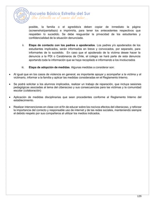 129
posible, la familia o el agredido/a deben copiar de inmediato la página
(screenshot/pantallazo) e imprimirla, para tener los antecedentes respectivos que
respalden lo sucedido. Se debe resguardar la privacidad de los estudiantes y
confidencialidad de la situación denunciada.
ii. Etapa de contacto con los padres o apoderados. Los padres y/o apoderados de los
estudiantes implicados, serán informados en breve y convocados, por separado, para
informarles de lo sucedido. En caso que el apoderado de la víctima desee hacer la
denuncia a la PDI o Carabineros de Chile, el colegio se hará parte de esta denuncia
aportando toda la información que se haya recopilado e informando a los involucrados
iii. Etapa de adopción de medidas. Algunas medidas a considerar son:
• Al igual que en los casos de violencia en general, es importante apoyar y acompañar a la víctima y al
victimario, informar a la familia y aplicar las medidas consideradas en el Reglamento Interno.
• Se podrá solicitar a los alumnos implicados, realizar un trabajo de reparación, que incluya sesiones
pedagógicas asociadas al tema del ciberacoso y sus consecuencias para las víctimas y la comunidad
escolar (colaboración)
• Aplicación de medidas disciplinarias que sean procedentes conforme al Reglamento Interno del
establecimiento.
• Realizar intervenciones en clase con el fin de educar sobre los nocivos efectos del ciberacoso, y reforzar
la importancia del correcto y responsable uso de internet y de las redes sociales, manteniendo siempre
el debido respeto por sus compañeros al utilizar los medios indicados.
 