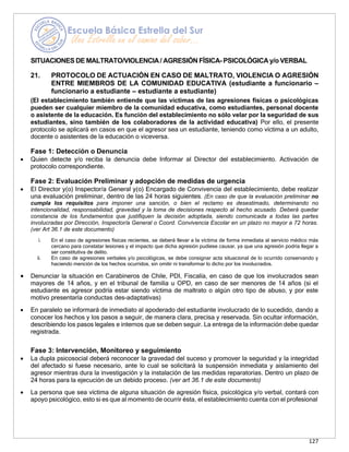 127
SITUACIONES DE MALTRATO/VIOLENCIA/ AGRESIÓN FÍSICA- PSICOLÓGICA y/o VERBAL
21. PROTOCOLO DE ACTUACIÓN EN CASO DE MALTRATO, VIOLENCIA O AGRESIÓN
ENTRE MIEMBROS DE LA COMUNIDAD EDUCATIVA (estudiante a funcionario –
funcionario a estudiante – estudiante a estudiante)
(El establecimiento también entiende que las víctimas de las agresiones físicas o psicológicas
pueden ser cualquier miembro de la comunidad educativa, como estudiantes, personal docente
o asistente de la educación. Es función del establecimiento no sólo velar por la seguridad de sus
estudiantes, sino también de los colaboradores de la actividad educativa) Por ello, el presente
protocolo se aplicará en casos en que el agresor sea un estudiante, teniendo como víctima a un adulto,
docente o asistentes de la educación o viceversa.
Fase 1: Detección o Denuncia
• Quien detecte y/o reciba la denuncia debe Informar al Director del establecimiento. Activación de
protocolo correspondiente.
Fase 2: Evaluación Preliminar y adopción de medidas de urgencia
• El Director y(o) Inspector/a General y(o) Encargado de Convivencia del establecimiento, debe realizar
una evaluación preliminar, dentro de las 24 horas siguientes. (En caso de que la evaluación preliminar no
cumpla los requisitos para imponer una sanción, o bien el reclamo es desestimado, determinando no
intencionalidad, responsabilidad, gravedad y la toma de decisiones respecto al hecho acusado. Deberá quedar
constancia de los fundamentos que justifiquen la decisión adoptada, siendo comunicada a todas las partes
involucradas por Dirección, Inspector/a General o Coord. Convivencia Escolar en un plazo no mayor a 72 horas.
(ver Art 36.1 de este documento)
i. En el caso de agresiones físicas recientes, se deberá llevar a la víctima de forma inmediata al servicio médico más
cercano para constatar lesiones y el impacto que dicha agresión pudiese causar, ya que una agresión podría llegar a
ser constitutiva de delito.
ii. En caso de agresiones verbales y/o psicológicas, se debe consignar acta situacional de lo ocurrido conservando y
haciendo mención de los hechos ocurridos, sin omitir ni transformar lo dicho por los involucrados.
• Denunciar la situación en Carabineros de Chile, PDI, Fiscalía, en caso de que los involucrados sean
mayores de 14 años, y en el tribunal de familia u OPD, en caso de ser menores de 14 años (si el
estudiante es agresor podría estar siendo víctima de maltrato o algún otro tipo de abuso, y por este
motivo presentaría conductas des-adaptativas)
• En paralelo se informará de inmediato al apoderado del estudiante involucrado de lo sucedido, dando a
conocer los hechos y los pasos a seguir, de manera clara, precisa y reservada. Sin ocultar información,
describiendo los pasos legales e internos que se deben seguir. La entrega de la información debe quedar
registrada.
Fase 3: Intervención, Monitoreo y seguimiento
• La dupla psicosocial deberá reconocer la gravedad del suceso y promover la seguridad y la integridad
del afectado si fuese necesario, ante lo cual se solicitará la suspensión inmediata y aislamiento del
agresor mientras dura la investigación y la instalación de las medidas reparatorias. Dentro un plazo de
24 horas para la ejecución de un debido proceso. (ver art 36.1 de este documento)
• La persona que sea víctima de alguna situación de agresión física, psicológica y/o verbal, contará con
apoyo psicológico, esto si es que al momento de ocurrir ésta, el establecimiento cuenta con el profesional
 