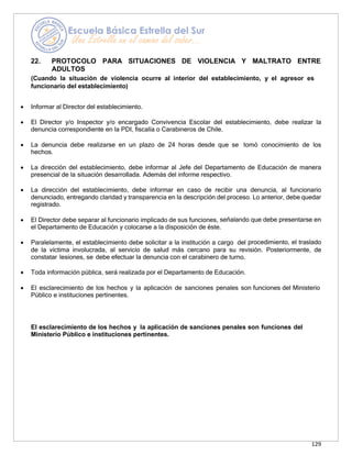 129
22. PROTOCOLO PARA SITUACIONES DE VIOLENCIA Y MALTRATO ENTRE
ADULTOS
(Cuando la situación de violencia ocurre al interior del establecimiento, y el agresor es
funcionario del establecimiento)
• Informar al Director del establecimiento.
• El Director y/o Inspector y/o encargado Convivencia Escolar del establecimiento, debe realizar la
denuncia correspondiente en la PDI, fiscalía o Carabineros de Chile.
• La denuncia debe realizarse en un plazo de 24 horas desde que se tomó conocimiento de los
hechos.
• La dirección del establecimiento, debe informar al Jefe del Departamento de Educación de manera
presencial de la situación desarrollada. Además del informe respectivo.
• La dirección del establecimiento, debe informar en caso de recibir una denuncia, al funcionario
denunciado, entregando claridad y transparencia en la descripción del proceso. Lo anterior, debe quedar
registrado.
• El Director debe separar al funcionario implicado de sus funciones, señalando que debe presentarse en
el Departamento de Educación y colocarse a la disposición de éste.
• Paralelamente, el establecimiento debe solicitar a la institución a cargo del procedimiento, el traslado
de la víctima involucrada, al servicio de salud más cercano para su revisión. Posteriormente, de
constatar lesiones, se debe efectuar la denuncia con el carabinero de turno.
• Toda información pública, será realizada por el Departamento de Educación.
• El esclarecimiento de los hechos y la aplicación de sanciones penales son funciones del Ministerio
Público e instituciones pertinentes.
El esclarecimiento de los hechos y la aplicación de sanciones penales son funciones del
Ministerio Público e instituciones pertinentes.
 
