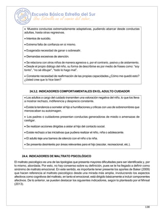 138
• Los adultos a cargo del cuidado transmiten una valoración negativa del niño, lo que los lleva
a mostrar rechazo, indiferencia y desprecio constante.
• Existe la tendenciaa someter al hijo a humillaciones y críticas con uso de sobrenombres que
menoscaban su autoimagen.
• Los padres o cuidadores presentan conductas generadoras de miedo o amenazas de
castigar.
• Se realizan acciones dirigidas a aislar al hijo del contacto social.
• Existe rechazo a las iniciativas que pudiera realizar el niño, niña o adolescente.
• El adulto teje una barrera de silencio con el niño o la niña.
• Se presenta desinterés por áreas relevantes para el hijo (escolar, recreacional, etc.).
24.3.2. INDICADORES COMPORTAMENTALES EN EL ADULTO CUIDADOR
24.4. INDICADORES DE MALTRATO PSICOLÓGICO
El maltrato psicológico es una de las tipologías que presenta mayores dificultades para ser identificada y, por
lo mismo, abordada. Por esto, no hay consenso sobre su definición, pues se le ha llegado a definir como
sinónimo de maltrato emocional. En este sentido, es importante tener presente los aportes de Baker (2009)
que hacen referencia al maltrato psicológico desde una mirada más amplia, involucrando los aspectos
afectivos como cognitivos del maltrato, en tanto el emocional, está dirigido básicamente a incluir componentes
afectivos. De lo anterior, se pueden destacar los siguientes indicadores, según lo planteado por el Minsal
(2013).
• Muestra conductas extremadamente adaptativas, pudiendo abarcar desde conductas
adultas, hasta otras regresivas.
• Intentos de suicidio.
• Extrema falta de confianza en sí mismo.
• Exagerada necesidad de ganar o sobresalir.
• Demandas excesivas de atención.
• Se relaciona con otros niños de manera agresiva o, por el contrario, pasiva y de aislamiento.
• Desde el propio diálogo del niño, su forma de describirse es por medio de frases como: “soy
tonto”, “no sé dibujar”, “todo lo hago mal”.
• Constante necesidad de reafirmación de las propias capacidades ¿Cómo me quedó esto?
¿Usted cree que lo hice bien?
 