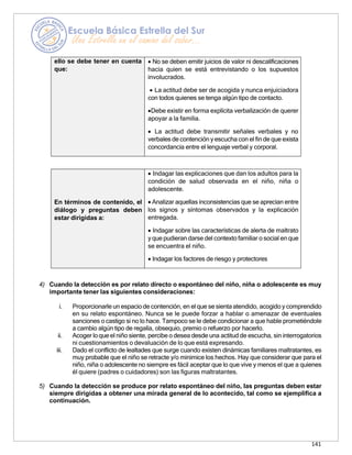 141
ello se debe tener en cuenta
que:
• No se deben emitir juicios de valor ni descalificaciones
hacia quien se está entrevistando o los supuestos
involucrados.
• La actitud debe ser de acogida y nunca enjuiciadora
con todos quienes se tenga algún tipo de contacto.
•Debe existir en forma explícita verbalización de querer
apoyar a la familia.
• La actitud debe transmitir señales verbales y no
verbales de contención y escucha con el fin de que exista
concordancia entre el lenguaje verbal y corporal.
En términos de contenido, el
diálogo y preguntas deben
estar dirigidas a:
• Indagar las explicaciones que dan los adultos para la
condición de salud observada en el niño, niña o
adolescente.
• Analizar aquellas inconsistencias que se aprecian entre
los signos y síntomas observados y la explicación
entregada.
• Indagar sobre las características de alerta de maltrato
y que pudierandarse del contexto familiar o social en que
se encuentra el niño.
• Indagar los factores de riesgo y protectores
4) Cuando la detección es por relato directo o espontáneo del niño, niña o adolescente es muy
importante tener las siguientes consideraciones:
i. Proporcionarle un espaciode contención, en el que se sientaatendido, acogido y comprendido
en su relato espontáneo. Nunca se le puede forzar a hablar o amenazar de eventuales
sanciones o castigo si no lo hace. Tampoco se le debe condicionar a que hable prometiéndole
a cambio algún tipo de regalía, obsequio, premio o refuerzo por hacerlo.
ii. Acoger lo que el niño siente, percibe o desea desde una actitud de escucha, sin interrogatorios
ni cuestionamientos o devaluación de lo que está expresando.
iii. Dado el conflicto de lealtades que surge cuando existen dinámicas familiares maltratantes, es
muy probable que el niño se retracte y/o minimice los hechos. Hay que considerar que para el
niño, niña o adolescente no siempre es fácil aceptar que lo que vive y menos el que a quienes
él quiere (padres o cuidadores) son las figuras maltratantes.
5) Cuando la detección se produce por relato espontáneo del niño, las preguntas deben estar
siempre dirigidas a obtener una mirada general de lo acontecido, tal como se ejemplifica a
continuación.
 