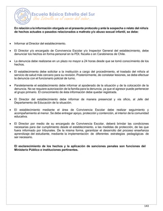 143
En relación a la información otorgada en el presente protocolo y ante la sospecha o relato del niño/a
de hechos actuales o pasados relacionados a maltrato y/o abuso sexual infantil, se debe:
• Informar al Director del establecimiento.
• El Director y/o encargado de Convivencia Escolar y/o Inspector General del establecimiento, debe
denunciar los hechos en forma personal en la PDI, fiscalía o en Carabineros de Chile.
• La denuncia debe realizarse en un plazo no mayor a 24 horas desde que se tomó conocimiento de los
hechos.
• El establecimiento debe solicitar a la institución a cargo del procedimiento, el traslado del niño/a al
servicio de salud más cercano para su revisión. Posteriormente, de constatar lesiones, se debe efectuar
la denuncia con el funcionario policial de turno.
• Paralelamente el establecimiento debe informar al apoderado de la situación y de la colocación de la
denuncia. No se requiere autorización de la familia para la denuncia, ya que el agresor puede pertenecer
al grupo primario. El conocimiento de ésta información debe quedar registrada.
• El Director del establecimiento debe informar de manera presencial y vía oficio, al Jefe del
Departamento de Educación de la situación.
• El establecimiento mediante el área de Convivencia Escolar debe realizar seguimiento y
acompañamiento al menor. Se debe entregar apoyo, protección y contención, al interior de la comunidad
educativa.
• El Director por medio de su encargado de Convivencia Escolar, deberá brindar las condiciones
necesarias para dar cumplimiento desde el establecimiento, a las medidas de protección, de las que
fuera informado por tribunales. De la misma forma, garantizar el desarrollo del proceso enseñanza
aprendizaje del estudiante, mediante la implementación de diferentes estrategias pedagógicas de
ser necesario.
El esclarecimiento de los hechos y la aplicación de sanciones penales son funciones del
Ministerio Público e instituciones pertinentes.
 