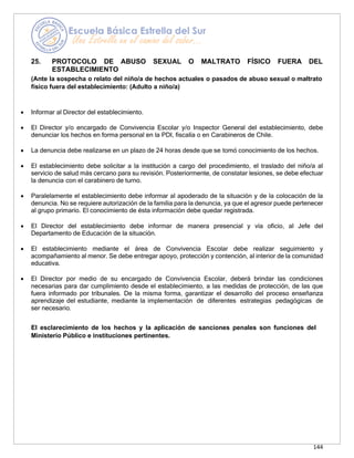 144
25. PROTOCOLO DE ABUSO SEXUAL O MALTRATO FÍSICO FUERA DEL
ESTABLECIMIENTO
(Ante la sospecha o relato del niño/a de hechos actuales o pasados de abuso sexual o maltrato
físico fuera del establecimiento: (Adulto a niño/a)
• Informar al Director del establecimiento.
• El Director y/o encargado de Convivencia Escolar y/o Inspector General del establecimiento, debe
denunciar los hechos en forma personal en la PDI, fiscalía o en Carabineros de Chile.
• La denuncia debe realizarse en un plazo de 24 horas desde que se tomó conocimiento de los hechos.
• El establecimiento debe solicitar a la institución a cargo del procedimiento, el traslado del niño/a al
servicio de salud más cercano para su revisión. Posteriormente, de constatar lesiones, se debe efectuar
la denuncia con el carabinero de turno.
• Paralelamente el establecimiento debe informar al apoderado de la situación y de la colocación de la
denuncia. No se requiere autorización de la familia para la denuncia, ya que el agresor puede pertenecer
al grupo primario. El conocimiento de ésta información debe quedar registrada.
• El Director del establecimiento debe informar de manera presencial y vía oficio, al Jefe del
Departamento de Educación de la situación.
• El establecimiento mediante el área de Convivencia Escolar debe realizar seguimiento y
acompañamiento al menor. Se debe entregar apoyo, protección y contención, al interior de la comunidad
educativa.
• El Director por medio de su encargado de Convivencia Escolar, deberá brindar las condiciones
necesarias para dar cumplimiento desde el establecimiento, a las medidas de protección, de las que
fuera informado por tribunales. De la misma forma, garantizar el desarrollo del proceso enseñanza
aprendizaje del estudiante, mediante la implementación de diferentes estrategias pedagógicas de
ser necesario.
El esclarecimiento de los hechos y la aplicación de sanciones penales son funciones del
Ministerio Público e instituciones pertinentes.
 