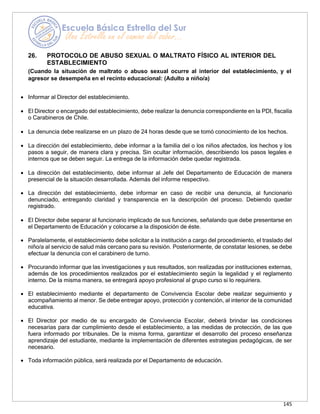 145
26. PROTOCOLO DE ABUSO SEXUAL O MALTRATO FÍSICO AL INTERIOR DEL
ESTABLECIMIENTO
(Cuando la situación de maltrato o abuso sexual ocurre al interior del establecimiento, y el
agresor se desempeña en el recinto educacional: (Adulto a niño/a)
• Informar al Director del establecimiento.
• El Director o encargado del establecimiento, debe realizar la denuncia correspondiente en la PDI, fiscalía
o Carabineros de Chile.
• La denuncia debe realizarse en un plazo de 24 horas desde que se tomó conocimiento de los hechos.
• La dirección del establecimiento, debe informar a la familia del o los niños afectados, los hechos y los
pasos a seguir, de manera clara y precisa. Sin ocultar información, describiendo los pasos legales e
internos que se deben seguir. La entrega de la información debe quedar registrada.
• La dirección del establecimiento, debe informar al Jefe del Departamento de Educación de manera
presencial de la situación desarrollada. Además del informe respectivo.
• La dirección del establecimiento, debe informar en caso de recibir una denuncia, al funcionario
denunciado, entregando claridad y transparencia en la descripción del proceso. Debiendo quedar
registrado.
• El Director debe separar al funcionario implicado de sus funciones, señalando que debe presentarse en
el Departamento de Educación y colocarse a la disposición de éste.
• Paralelamente, el establecimiento debe solicitar a la institución a cargo del procedimiento, el traslado del
niño/a al servicio de salud más cercano para su revisión. Posteriormente, de constatar lesiones, se debe
efectuar la denuncia con el carabinero de turno.
• Procurando informar que las investigaciones y sus resultados, son realizadas por instituciones externas,
además de los procedimientos realizados por el establecimiento según la legalidad y el reglamento
interno. De la misma manera, se entregará apoyo profesional al grupo curso si lo requiriera.
• El establecimiento mediante el departamento de Convivencia Escolar debe realizar seguimiento y
acompañamiento al menor. Se debe entregar apoyo, protección y contención, al interior de la comunidad
educativa.
• El Director por medio de su encargado de Convivencia Escolar, deberá brindar las condiciones
necesarias para dar cumplimiento desde el establecimiento, a las medidas de protección, de las que
fuera informado por tribunales. De la misma forma, garantizar el desarrollo del proceso enseñanza
aprendizaje del estudiante, mediante la implementación de diferentes estrategias pedagógicas, de ser
necesario.
• Toda información pública, será realizada por el Departamento de educación.
 