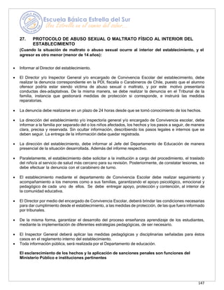 147
27. PROTOCOLO DE ABUSO SEXUAL O MALTRATO FÍSICO AL INTERIOR DEL
ESTABLECIMIENTO
(Cuando la situación de maltrato o abuso sexual ocurre al interior del establecimiento, y el
agresor es otro menor (menor de 14 años):
• Informar al Director del establecimiento.
• El Director y/o Inspector General y/o encargado de Convivencia Escolar del establecimiento, debe
realizar la denuncia correspondiente en la PDI, fiscalía o Carabineros de Chile, puesto que el alumno
ofensor podría estar siendo víctima de abuso sexual o maltrato, y por este motivo presentaría
conductas des-adaptativas. De la misma manera, se debe realizar la denuncia en el Tribunal de la
familia, instancia que gestionará medidas de protección si corresponde, e instruirá las medidas
reparatorias.
• La denuncia debe realizarse en un plazo de 24 horas desde que se tomó conocimiento de los hechos.
• La dirección del establecimiento y/o inspectoría general y/o encargado de Convivencia escolar, debe
informar a la familia por separado del o los niños afectados, los hechos y los pasos a seguir, de manera
clara, precisa y reservada. Sin ocultar información, describiendo los pasos legales e internos que se
deben seguir. La entrega de la información debe quedar registrada.
• La dirección del establecimiento, debe informar al Jefe del Departamento de Educación de manera
presencial de la situación desarrollada. Además del informe respectivo.
• Paralelamente, el establecimiento debe solicitar a la institución a cargo del procedimiento, el traslado
del niño/a al servicio de salud más cercano para su revisión. Posteriormente, de constatar lesiones, se
debe efectuar la denuncia con el carabinero de turno.
• El establecimiento mediante el departamento de Convivencia Escolar debe realizar seguimiento y
acompañamiento a los menores como a sus familias, garantizando el apoyo psicológico, emocional y
pedagógico de cada uno de ellos. Se debe entregar apoyo, protección y contención, al interior de
la comunidad educativa.
• El Director por medio del encargado de Convivencia Escolar, deberá brindar las condiciones necesarias
para dar cumplimiento desde el establecimiento, a las medidas de protección, de las que fuera informado
por tribunales.
• De la misma forma, garantizar el desarrollo del proceso enseñanza aprendizaje de los estudiantes,
mediante la implementación de diferentes estrategias pedagógicas, de ser necesario.
• El Inspector General deberá aplicar las medidas pedagógicas y disciplinarias señaladas para éstos
casos en el reglamento interno del establecimiento.
• Toda información pública, será realizada por el Departamento de educación.
El esclarecimiento de los hechos y la aplicación de sanciones penales son funciones del
Ministerio Público e instituciones pertinentes
 