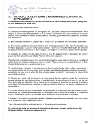 148
28. PROTOCOLO DE ABUSO SEXUAL O MALTRATO FÍSICO AL INTERIOR DEL
ESTABLECIMIENTO
Cuando la situación de maltrato o abuso sexual ocurre al interior del establecimiento, y el agresor
es otro menor (mayor de 14 años)
• Informar al Director del establecimiento.
• El Director y/o Inspector general y/o encargado/a de Convivencia Escolar del establecimiento, debe
realizar la denuncia correspondiente en la PDI, fiscalía o Carabineros de Chile, puesto que el alumno
ofensor podría estar siendo víctima de abuso sexual o maltrato, y por este motivo presentaría conductas
des-adaptativas.
• La denuncia debe realizarse en un plazo de 24 horas desde que se tomó conocimiento de los hechos.
• La dirección del establecimiento, debe informar a las familias por separado del o los niños afectados, los
hechos y los pasos a seguir, de manera clara, precisa y reservada. Sin ocultar información, describiendo
los pasos legales e internos que se deben seguir. La entrega de la información debe quedar registrada.
• La dirección del establecimiento, debe informar al Jefe del Departamento de Educación de manera
presencial de la situación desarrollada. Además del informe respectivo.
• Paralelamente, el establecimiento debe solicitar a la institución a cargo del procedimiento, el traslado del
niño/a al servicio de salud más cercano para su revisión. Posteriormente, de constatar lesiones, se debe
efectuar la denuncia con el carabinero de turno.
• El establecimiento mediante el departamento de Convivencia Escolar debe realizar seguimiento y
acompañamiento a los menores como a sus familias, garantizando el apoyo psicológico, emocional y
pedagógico de cada uno de ellos. Se debe entregar apoyo, protección y contención, al interior de la
comunidad educativa.
• El Director por medio del encargado/a de Convivencia Escolar, deberá brindar las condiciones
necesarias para dar cumplimiento desde el establecimiento, a las medidas de protección, de las que
fuera informado por tribunales. De la misma forma, garantizar el desarrollo del proceso enseñanza
aprendizaje de los estudiantes, mediante la implementación de diferentes estrategias pedagógicas, de
ser necesario.
• Procurando informar que las investigaciones y sus resultados, son realizadas por instituciones externas,
además de los procedimientos realizados por el establecimiento según la legalidad y el reglamento
interno. De la misma manera, se entregará apoyo profesional al grupo curso si lo requiriera.
• El Inspector General deberá aplicar las medidas pedagógicas y disciplinarias señaladas para éstos casos
en el reglamento interno del establecimiento.
• Toda información pública, será realizada por el Departamento de educación.
El esclarecimiento de los hechos y la aplicación de sanciones penales son funciones del
Ministerio Público e instituciones pertinentes.
 