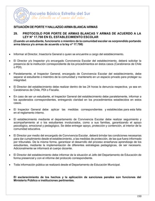 150
SITUACIÓN DE PORTE Y HALLAZGO ARMABLANCA/ ARMAS
29. PROTOCOLO POR PORTE DE ARMAS BLANCAS Y ARMAS DE ACUERDO A LA
LEY N° 17.798 EN EL ESTABLECIMIENTO ESCOLAR
(Cuando un estudiante, funcionario o miembro de la comunidad escolar es sorprendido portando
arma blanca y/o armas de acuerdo a la ley nº 17.798)
• Informar al Director, Insector/a General o quien se encuentre a cargo del establecimiento.
• El Director y/o Inspector y/o encargado Convivencia Escolar del establecimiento, deberá solicitar la
presencia de la institución correspondiente de los procedimientos en éstos casos (Carabineros de Chile
o PDI).
• Paralelamente, el Inspector General, encargado de Convivencia Escolar del establecimiento, debe
separar al estudiante o miembro de la comunidad y mantenerlo en un espacio privado para proteger su
integridad.
• El Director del establecimiento debe realizar dentro de las 24 horas la denuncia respectiva, ya sea en
Carabineros de Chile, PDI o Fiscalía.
• En caso de ser un estudiante, el Inspector General del establecimiento debe paralelamente, informar a
los apoderados correspondientes, entregando claridad en los procedimientos establecidos en estos
casos.
• El Inspector General debe aplicar las medidas correspondientes y establecidas para esta falta
en el reglamento interno.
• El establecimiento mediante el departamento de Convivencia Escolar debe realizar seguimiento y
acompañamiento al o los estudiantes involucrados, como a sus familias, garantizando el apoyo
psicológico, emocional y pedagógico. Se debe entregar apoyo, protección y contención, al interior de la
comunidad educativa.
• El Director por medio del encargado de Convivencia Escolar, deberá brindar las condiciones necesarias
para dar cumplimiento desde el establecimiento, a las medidas de protección, de las que fuera informado
por tribunales. De la misma forma, garantizar el desarrollo del proceso enseñanza aprendizaje de los
estudiantes, mediante la implementación de diferentes estrategias pedagógicas, de ser necesario.
Adicionalmente se informará al cuerpo docente.
• El Director del establecimiento debe informar de la situación al Jefe del Departamento de Educación de
forma presencial y con el informe del protocolo correspondiente.
• Toda información pública se realizará desde el Departamento de Educación Municipal.
El esclarecimiento de los hechos y la aplicación de sanciones penales son funciones del
Ministerio Público e instituciones pertinentes.
 