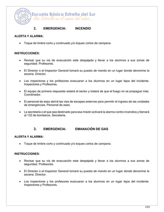 153
2. EMERGENCIA: INCENDIO
ALERTA Y ALARMA:
• Toque de timbre corto y continuado y/o toques cortos de campana.
INSTRUCCIONES:
• Revisar que su vía de evacuación este despejada y llevar a los alumnos a sus zonas de
seguridad. Profesores.
• El Director o el Inspector General tomará su puesto de mando en un lugar donde denomine la
escena. Director.
• Los inspectores y los profesores evacuaran a los alumnos en un lugar lejos del incidente.
Inspectores y Profesores.
• El equipo de primera respuesta aislará el sector y tratará de que el fuego no se propague más.
Coordinador.
• El personal de aseo abrirá las vías de escapes externas para permitir el ingreso de las unidades
de emergencias. Personal de aseo.
• La secretaría o el que sea destinado para esa misión activará la alarma contra incendios y llamará
al 132 de bomberos. Secretaría.
3. EMERGENCIA: EMANACIÓN DE GAS
ALERTA Y ALARMA:
• Toque de timbre corto y continuado y/o toques cortos de campana.
INSTRUCCIONES:
• Revisar que su vía de evacuación este despejada y llevar a los alumnos a sus zonas de
seguridad. Profesores.
• El Director o el Inspector General tomará su puesto de mando en un lugar donde denomine la
escena. Director.
• Los inspectores y los profesores evacuaran a los alumnos en un lugar lejos del incidente.
Inspectores y Profesores.
 