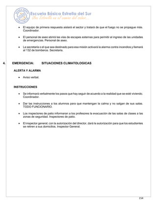 154
• El equipo de primera respuesta aislará el sector y tratará de que el fuego no se propague más.
Coordinador.
• El personal de aseo abrirá las vías de escapes externas para permitir el ingreso de las unidades
de emergencias. Personal de aseo.
• La secretaría o el que sea destinado para esa misión activará la alarma contra incendios y llamará
al 132 de bomberos. Secretaría.
4. EMERGENCIA: SITUACIONES CLIMATOLOGICAS
ALERTA Y ALARMA
• Aviso verbal.
INSTRUCCIONES
• Se informará verbalmente los pasos que hay seguir de acuerdo a la realidad que se esté viviendo.
Coordinador.
• Dar las instrucciones a los alumnos para que mantengan la calma y no salgan de sus salas.
TODO FUNCIONARIO.
• Los inspectores de patio informaran a los profesores la evacuación de las salas de clases a las
zonas de seguridad. Inspectores de patio.
• El inspector general, con la autorización del director, dará la autorización para que los estudiantes
se retiren a sus domicilios. Inspector General.
 