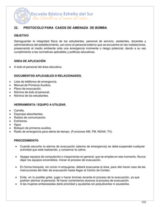 155
32. PROTOCOLO PARA CASOS DE AMENAZA DE BOMBA
OBJETIVO
Salvaguardar la integridad física de los estudiantes, personal de servicio, asistentes, docentes y
administrativos del establecimiento, así como el personal externo que se encuentre en las instalaciones,
preservando el medio ambiente ante una emergencia inminente o riesgo potencial, dando a su vez
cumplimiento a las normativas aplicables y políticas educativas.
ÁREA DE APLICACIÓN
• A todo el personal del área educativa.
DOCUMENTOS APLICABLES O RELACIONADOS.
• Lista de teléfonos de emergencia.
• Manual de Primeros Auxilios.
• Plano de evacuación.
• Nómina de todo el personal.
• Nómina de los estudiantes.
HERRAMIENTA / EQUIPO A UTILIZAR.
• Camilla.
• Esponjas absorbentes.
• Radios de comunicación.
• Extintores.
• Agua.
• Botiquín de primeros auxilios.
• Radio de emergencia para alerta de tiempo. (Funciones AM, FM, NOAA, TV).
PROCEDIMIENTO
• Cuando escuche la alarma de evacuación (alarma de emergencia) se debe suspender cualquier
actividad que está realizando, y conservar la calma.
• Apagar equipos de computación o maquinarias en general, que se emplee en ese momento. Nunca
dejar los equipos encendidos. Iniciar el proceso de evacuación.
• En forma tranquila, sin correr ni empujarse, deberá evacuarse el área, para ello hacer caso de las
instrucciones del líder de evacuación hasta llegar al Centro de Conteo.
• Evite, en lo posible gritar, jugar o hacer bromas durante el proceso de la evacuación, ya que
podrían alarmar al personal. Ni hacer comentarios alusivos al proceso de evacuación.
• A las mujeres embarazadas darle prioridad y ayudarlas sin perjudicarlas ni asustarlas.
 