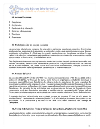 16
4.2. Actores Escolares.
• Estudiantes
• Apoderados
• Asistentes de la educación
• Docentes y Educadoras
• Directivos
• Sostenedor
4.3 Participación de los actores escolares
La comunidad educativa se compone de seis actores escolares: estudiantes, docentes, directivos/as,
apoderadas/os, asistentes de la educación y sostenedor. Junto a sus respectivos derechos y deberes
explicitados en los títulos III y IV de este documento, existen instancias formales de participación para
cada uno de ellos. Las instancias de participación son relevantes para desarrollar una comunidad escolar
que promueva la democracia y una ciudadanía activa.
Este Reglamento Interno reconoce y norma las instancias formales de participación en la escuela, pero
también da cabida y fomenta otras instancias de participación u organización autónoma de cada uno
de los actores escolares, las cuales podrán funcionar en el establecimiento, siempre y cuando no
violenten el desarrollo de los aprendizajes y el sentido de la normativa escolar.
4.4 Consejo de Curso.
De acuerdo al Decreto N° 524 del año 1990 y las modificaciones del Decreto N° 50 del año 2006, ambos
textos del MINEDUC, “el Consejo de Curso, como forma de organización estudiantil, constituye el
organismo base del Centro de Estudiantes. Lo integran todos los estudiantes del curso respectivo. Se
organiza democráticamente, elige su directiva y representantes ante el Consejo de Delegados de Curso,
y participa activamente en los planes de trabajo preparados por los diversos organismos del Centro de
Estudiantes. Sin perjuicio de las actividades que se desarrollen en la hora de Consejo de Curso
contemplada en el plan de estudios que aplica el establecimiento, con acuerdo del Profesor Jefe de
Curso, parte de este tiempo puede ser empleado para tratar materias relativas al Centro de Estudiantes.
El Consejo de Curso deberá iniciar sus funciones durante los primeros 30 días del año lectivo del
establecimiento”. La directiva de cada curso (desde 1° a 8º año) se elige de manera democrática por los
estudiantes. El/La presidente/a y secretario/a de cada curso serán miembros del Consejo de
Delegados.
4.5. Centro de Estudiantes (CeEs) o Consejo de Delegados/as. (Reglamento Inserto PEI)
Las y los estudiantes podrán optar voluntariamente entre una organización representativa como el centro
de estudiantes o federativa como un consejo de delegados/as. Siendo ambas posibilidades una opción
 